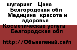 шугаринг › Цена ­ 500 - Белгородская обл. Медицина, красота и здоровье » Косметические услуги   . Белгородская обл.